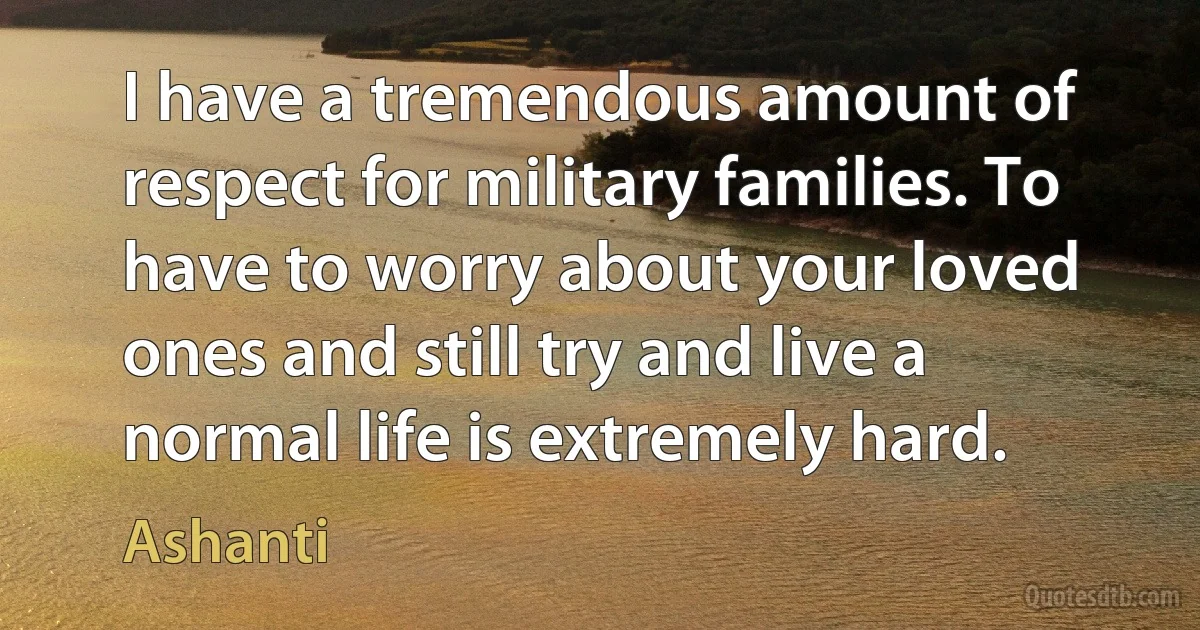 I have a tremendous amount of respect for military families. To have to worry about your loved ones and still try and live a normal life is extremely hard. (Ashanti)