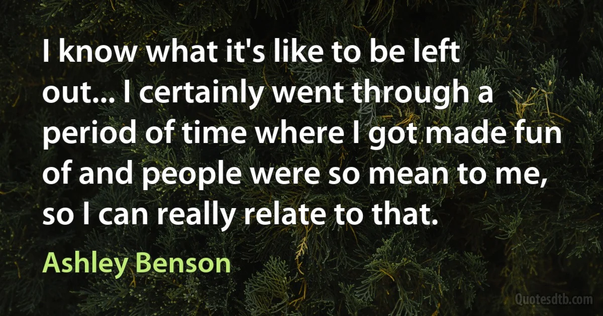 I know what it's like to be left out... I certainly went through a period of time where I got made fun of and people were so mean to me, so I can really relate to that. (Ashley Benson)