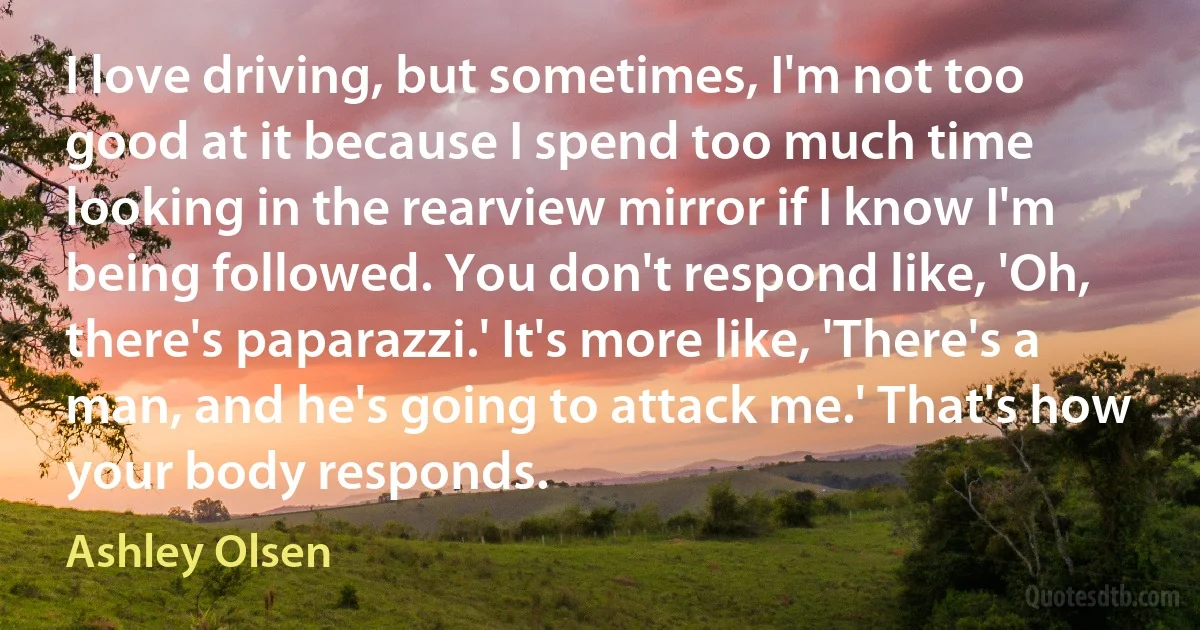 I love driving, but sometimes, I'm not too good at it because I spend too much time looking in the rearview mirror if I know I'm being followed. You don't respond like, 'Oh, there's paparazzi.' It's more like, 'There's a man, and he's going to attack me.' That's how your body responds. (Ashley Olsen)