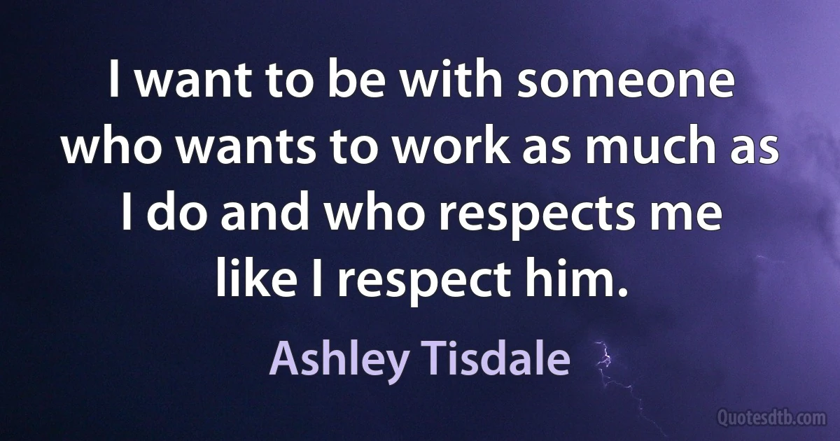 I want to be with someone who wants to work as much as I do and who respects me like I respect him. (Ashley Tisdale)