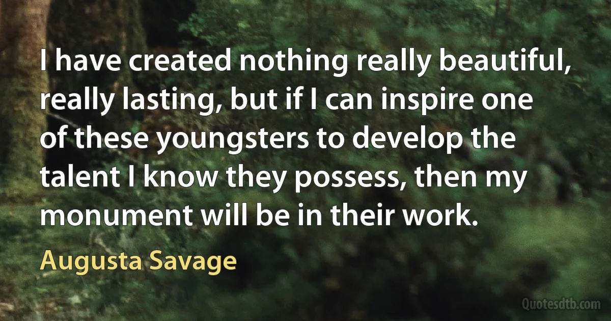 I have created nothing really beautiful, really lasting, but if I can inspire one of these youngsters to develop the talent I know they possess, then my monument will be in their work. (Augusta Savage)