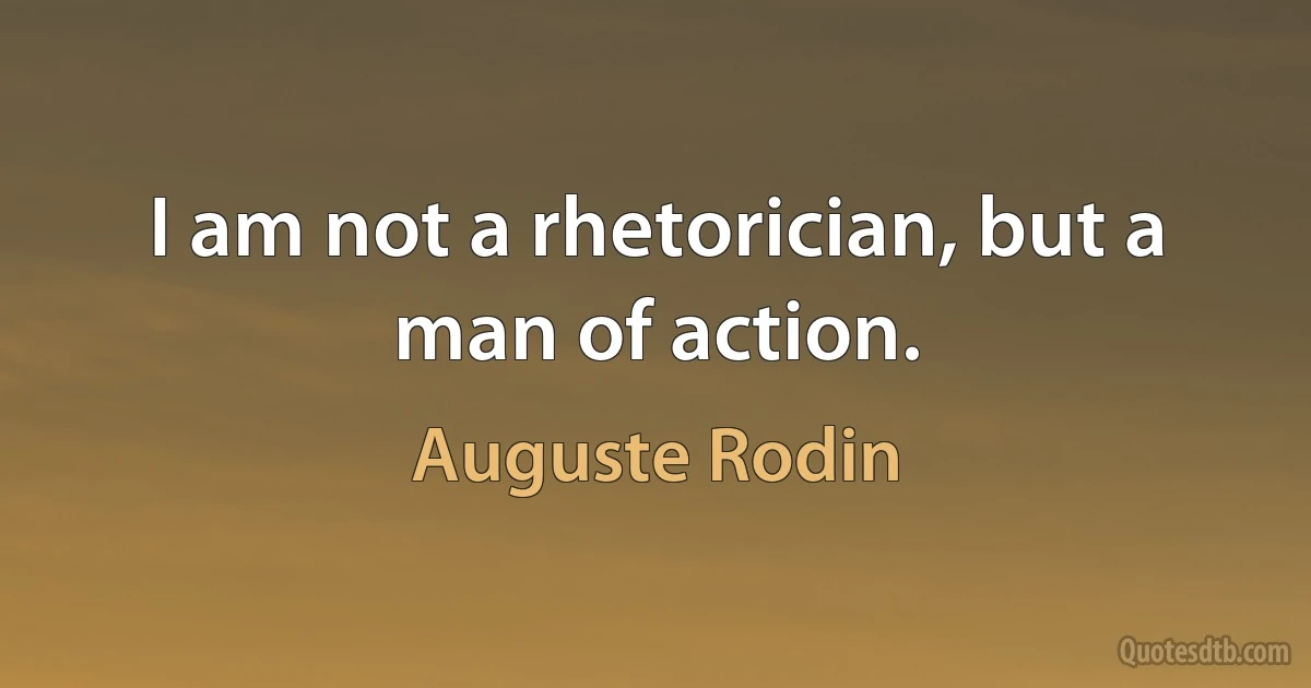 I am not a rhetorician, but a man of action. (Auguste Rodin)