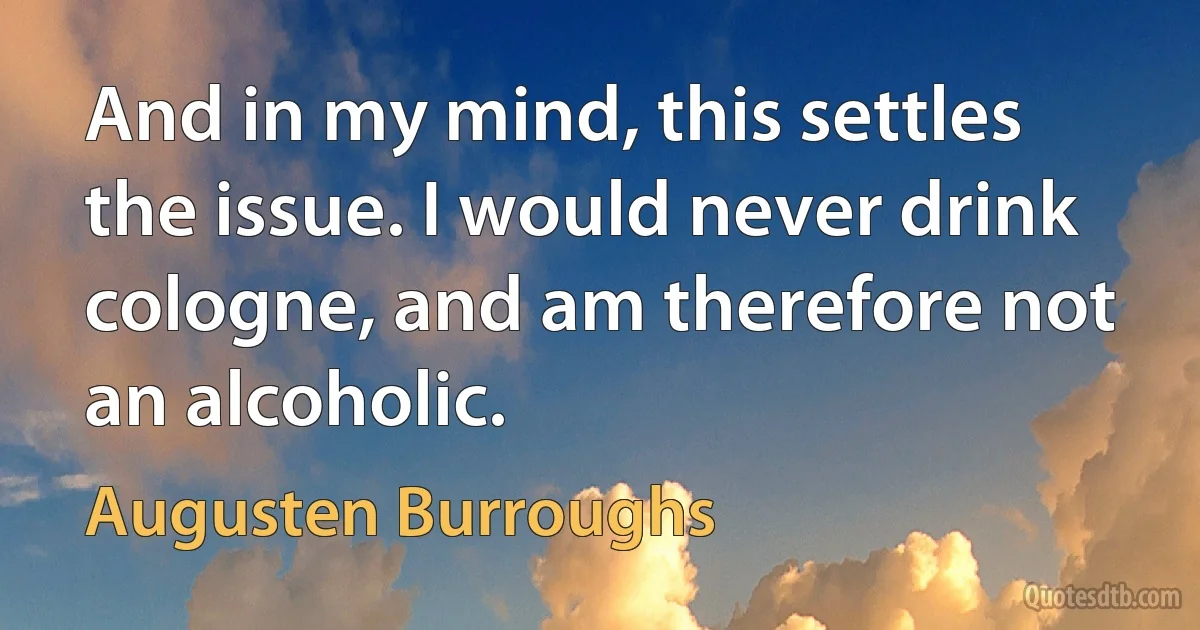 And in my mind, this settles the issue. I would never drink cologne, and am therefore not an alcoholic. (Augusten Burroughs)