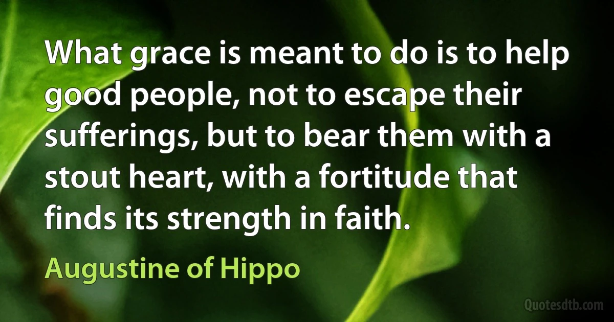 What grace is meant to do is to help good people, not to escape their sufferings, but to bear them with a stout heart, with a fortitude that finds its strength in faith. (Augustine of Hippo)