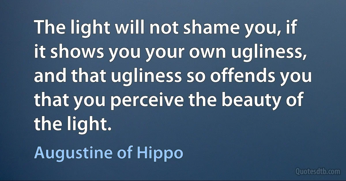 The light will not shame you, if it shows you your own ugliness, and that ugliness so offends you that you perceive the beauty of the light. (Augustine of Hippo)