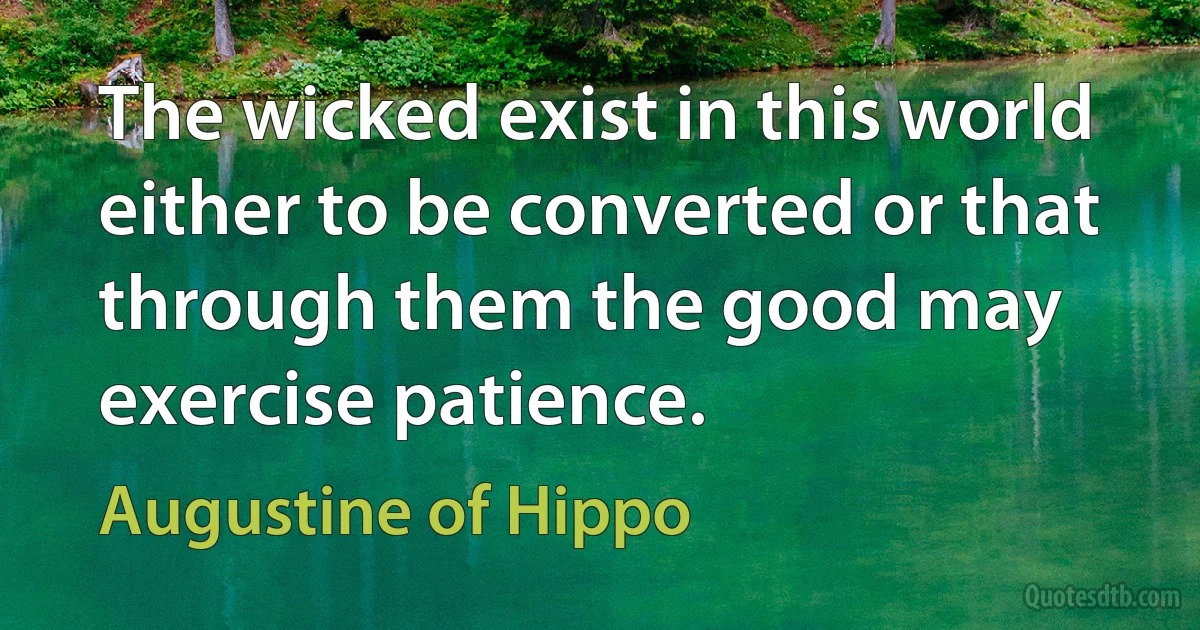 The wicked exist in this world either to be converted or that through them the good may exercise patience. (Augustine of Hippo)