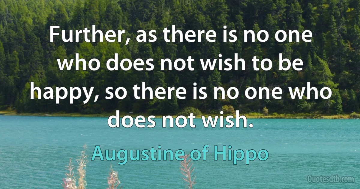 Further, as there is no one who does not wish to be happy, so there is no one who does not wish. (Augustine of Hippo)