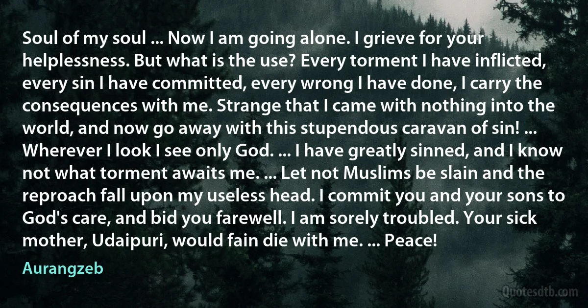 Soul of my soul ... Now I am going alone. I grieve for your helplessness. But what is the use? Every torment I have inflicted, every sin I have committed, every wrong I have done, I carry the consequences with me. Strange that I came with nothing into the world, and now go away with this stupendous caravan of sin! ... Wherever I look I see only God. ... I have greatly sinned, and I know not what torment awaits me. ... Let not Muslims be slain and the reproach fall upon my useless head. I commit you and your sons to God's care, and bid you farewell. I am sorely troubled. Your sick mother, Udaipuri, would fain die with me. ... Peace! (Aurangzeb)