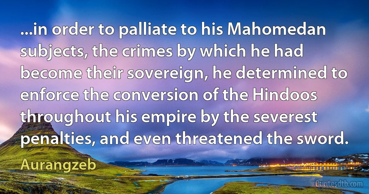 ...in order to palliate to his Mahomedan subjects, the crimes by which he had become their sovereign, he determined to enforce the conversion of the Hindoos throughout his empire by the severest penalties, and even threatened the sword. (Aurangzeb)