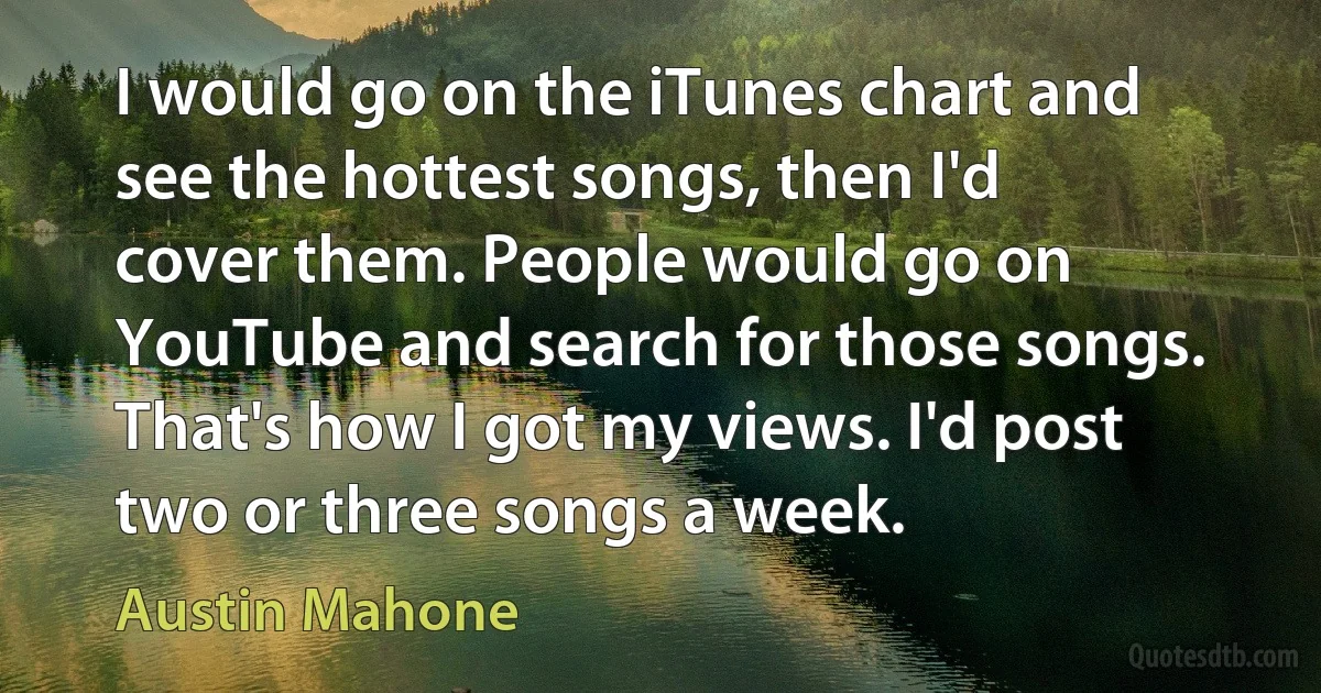 I would go on the iTunes chart and see the hottest songs, then I'd cover them. People would go on YouTube and search for those songs. That's how I got my views. I'd post two or three songs a week. (Austin Mahone)