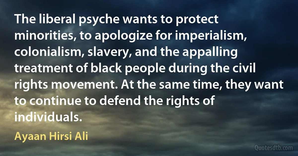 The liberal psyche wants to protect minorities, to apologize for imperialism, colonialism, slavery, and the appalling treatment of black people during the civil rights movement. At the same time, they want to continue to defend the rights of individuals. (Ayaan Hirsi Ali)