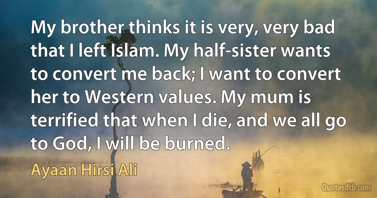 My brother thinks it is very, very bad that I left Islam. My half-sister wants to convert me back; I want to convert her to Western values. My mum is terrified that when I die, and we all go to God, I will be burned. (Ayaan Hirsi Ali)