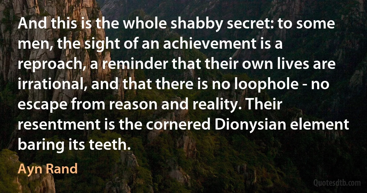 And this is the whole shabby secret: to some men, the sight of an achievement is a reproach, a reminder that their own lives are irrational, and that there is no loophole - no escape from reason and reality. Their resentment is the cornered Dionysian element baring its teeth. (Ayn Rand)