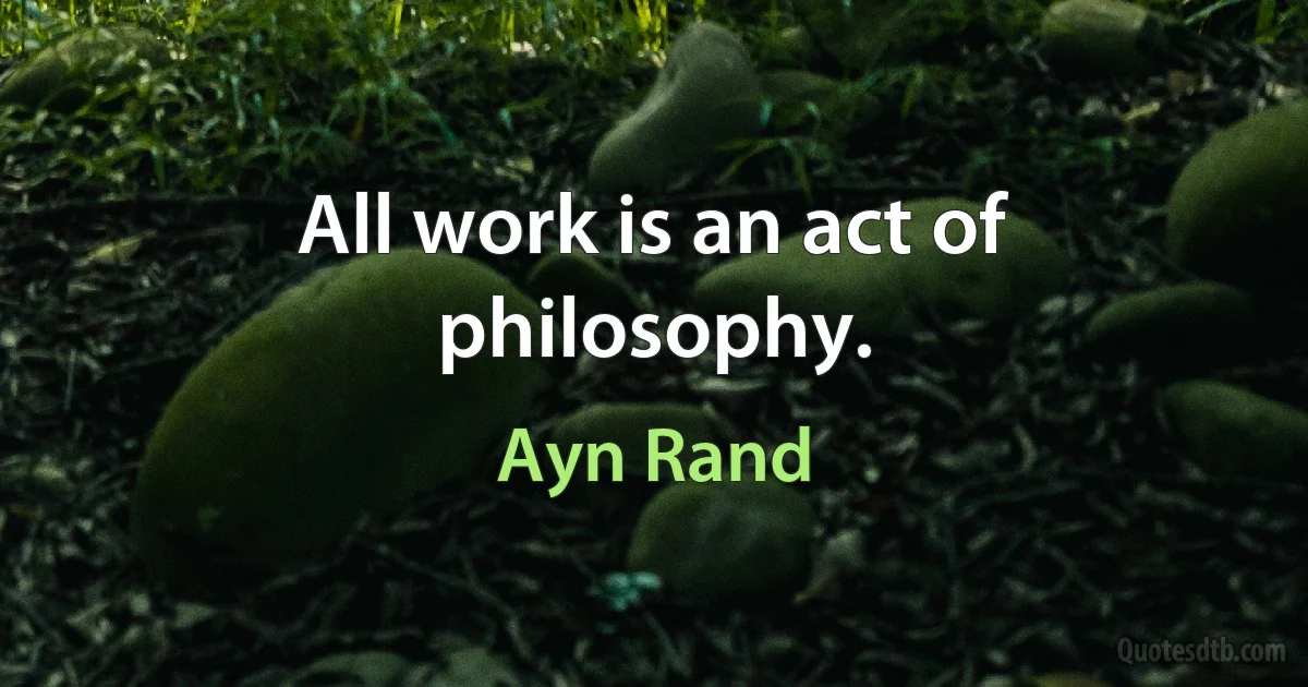 All work is an act of philosophy. (Ayn Rand)