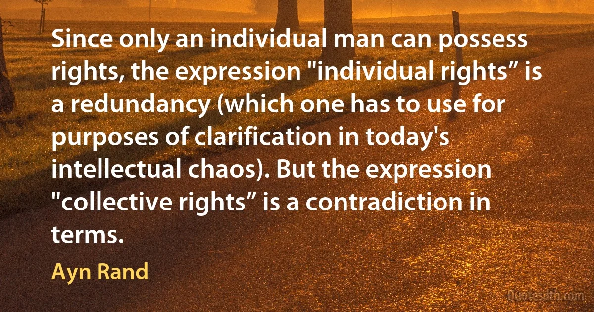 Since only an individual man can possess rights, the expression "individual rights” is a redundancy (which one has to use for purposes of clarification in today's intellectual chaos). But the expression "collective rights” is a contradiction in terms. (Ayn Rand)