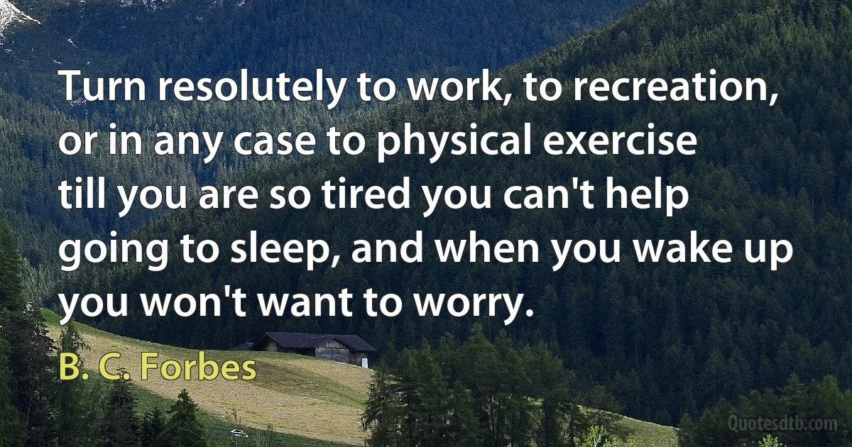 Turn resolutely to work, to recreation, or in any case to physical exercise till you are so tired you can't help going to sleep, and when you wake up you won't want to worry. (B. C. Forbes)