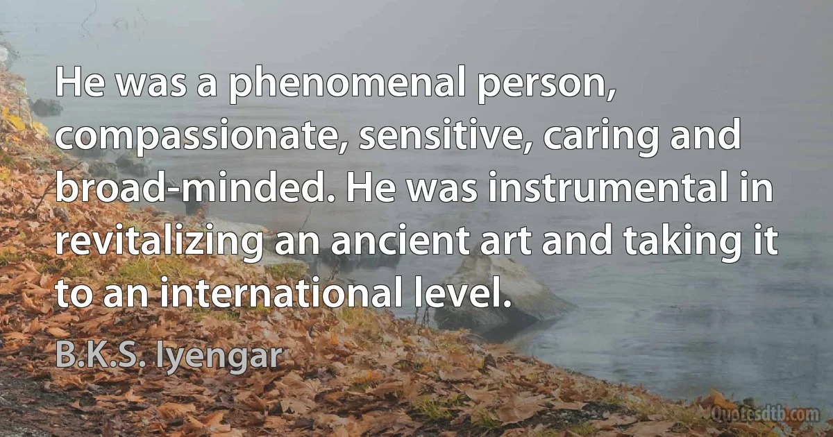 He was a phenomenal person, compassionate, sensitive, caring and broad-minded. He was instrumental in revitalizing an ancient art and taking it to an international level. (B.K.S. Iyengar)