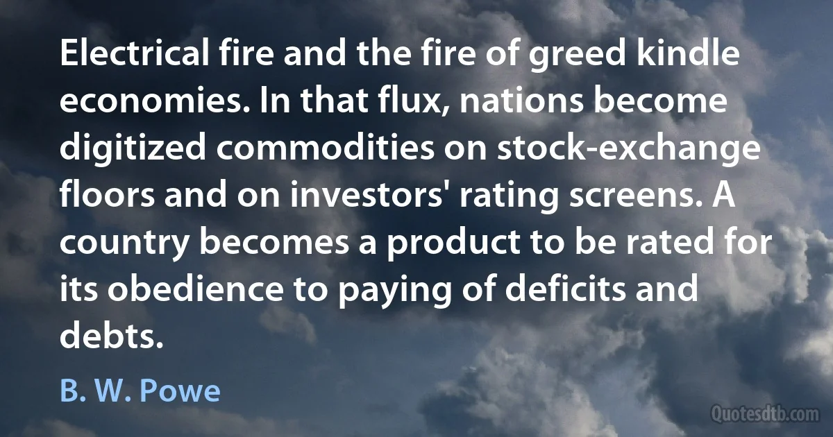 Electrical fire and the fire of greed kindle economies. In that flux, nations become digitized commodities on stock-exchange floors and on investors' rating screens. A country becomes a product to be rated for its obedience to paying of deficits and debts. (B. W. Powe)