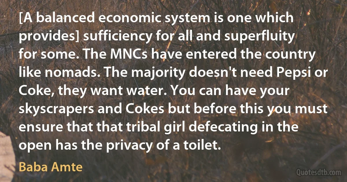 [A balanced economic system is one which provides] sufficiency for all and superfluity for some. The MNCs have entered the country like nomads. The majority doesn't need Pepsi or Coke, they want water. You can have your skyscrapers and Cokes but before this you must ensure that that tribal girl defecating in the open has the privacy of a toilet. (Baba Amte)