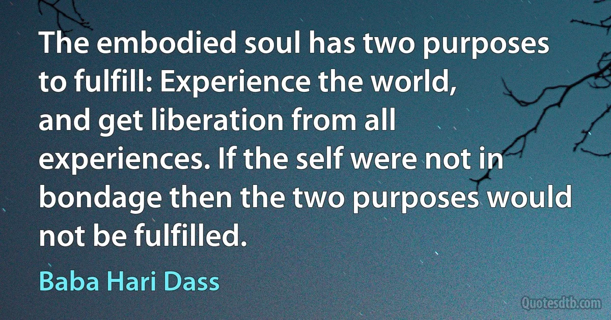 The embodied soul has two purposes to fulfill: Experience the world, and get liberation from all experiences. If the self were not in bondage then the two purposes would not be fulfilled. (Baba Hari Dass)