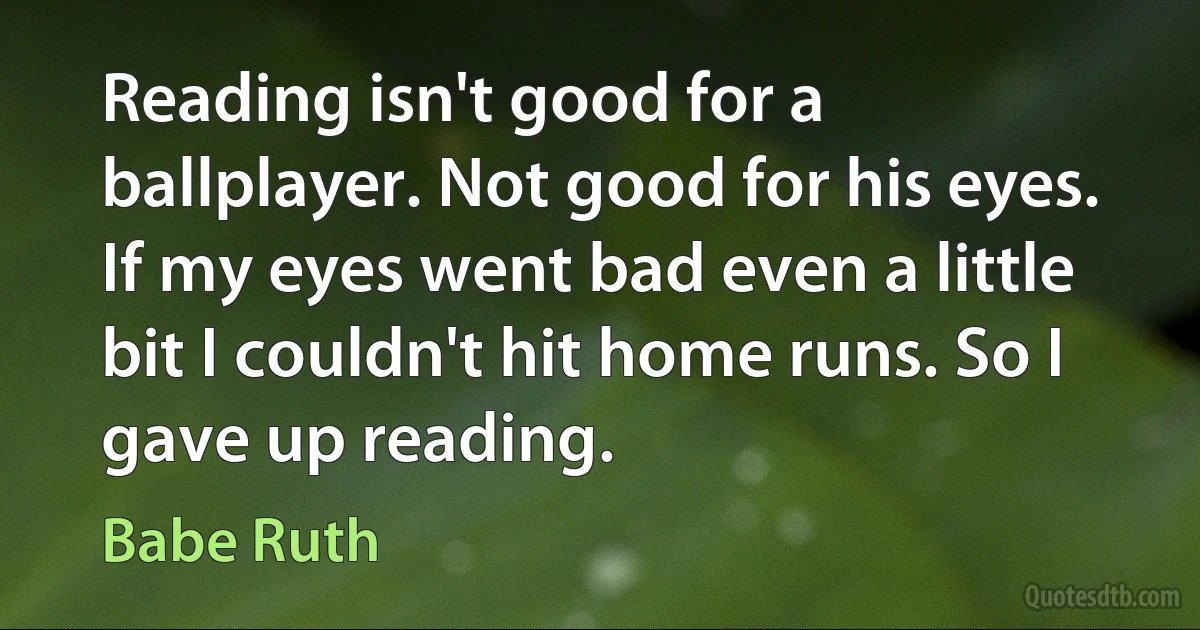 Reading isn't good for a ballplayer. Not good for his eyes. If my eyes went bad even a little bit I couldn't hit home runs. So I gave up reading. (Babe Ruth)