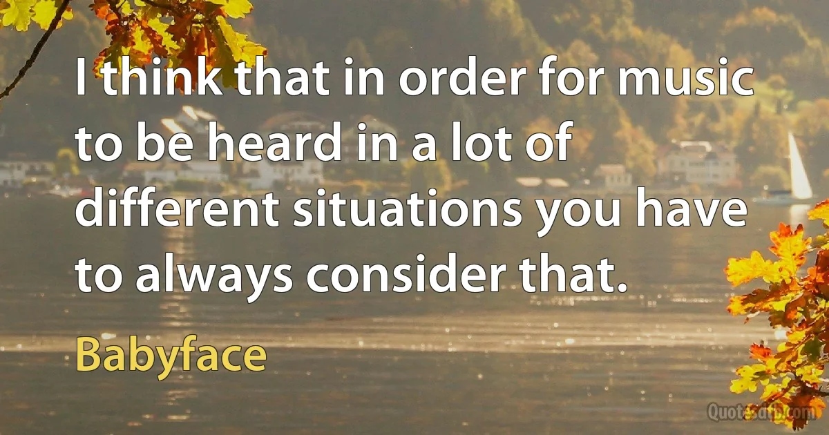 I think that in order for music to be heard in a lot of different situations you have to always consider that. (Babyface)