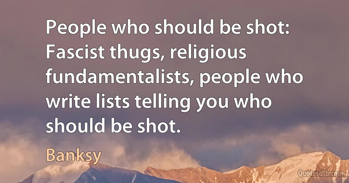 People who should be shot: Fascist thugs, religious fundamentalists, people who write lists telling you who should be shot. (Banksy)