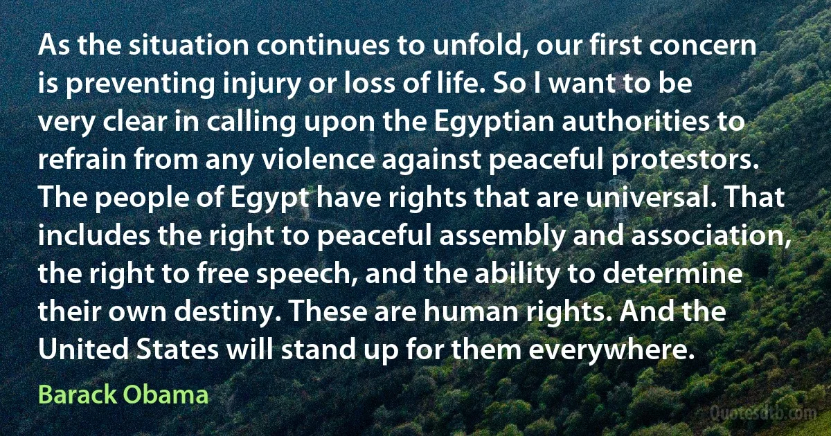 As the situation continues to unfold, our first concern is preventing injury or loss of life. So I want to be very clear in calling upon the Egyptian authorities to refrain from any violence against peaceful protestors.
The people of Egypt have rights that are universal. That includes the right to peaceful assembly and association, the right to free speech, and the ability to determine their own destiny. These are human rights. And the United States will stand up for them everywhere. (Barack Obama)