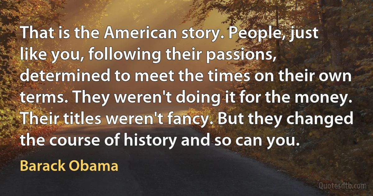 That is the American story. People, just like you, following their passions, determined to meet the times on their own terms. They weren't doing it for the money. Their titles weren't fancy. But they changed the course of history and so can you. (Barack Obama)