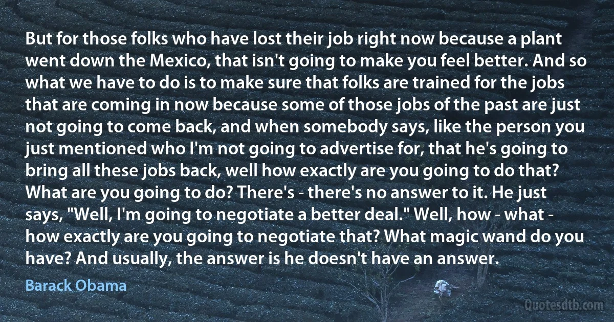 But for those folks who have lost their job right now because a plant went down the Mexico, that isn't going to make you feel better. And so what we have to do is to make sure that folks are trained for the jobs that are coming in now because some of those jobs of the past are just not going to come back, and when somebody says, like the person you just mentioned who I'm not going to advertise for, that he's going to bring all these jobs back, well how exactly are you going to do that? What are you going to do? There's - there's no answer to it. He just says, "Well, I'm going to negotiate a better deal." Well, how - what - how exactly are you going to negotiate that? What magic wand do you have? And usually, the answer is he doesn't have an answer. (Barack Obama)