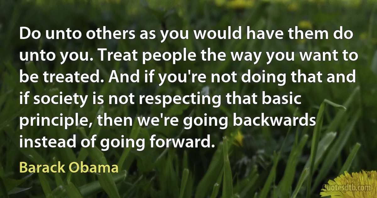 Do unto others as you would have them do unto you. Treat people the way you want to be treated. And if you're not doing that and if society is not respecting that basic principle, then we're going backwards instead of going forward. (Barack Obama)