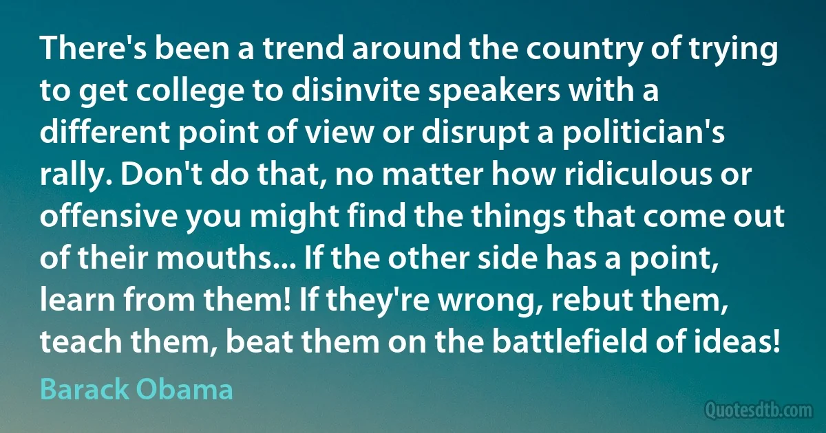 There's been a trend around the country of trying to get college to disinvite speakers with a different point of view or disrupt a politician's rally. Don't do that, no matter how ridiculous or offensive you might find the things that come out of their mouths... If the other side has a point, learn from them! If they're wrong, rebut them, teach them, beat them on the battlefield of ideas! (Barack Obama)