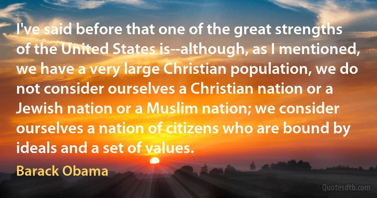 I've said before that one of the great strengths of the United States is--although, as I mentioned, we have a very large Christian population, we do not consider ourselves a Christian nation or a Jewish nation or a Muslim nation; we consider ourselves a nation of citizens who are bound by ideals and a set of values. (Barack Obama)