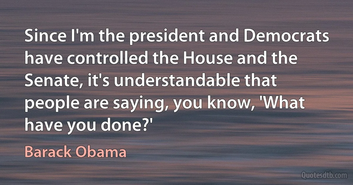 Since I'm the president and Democrats have controlled the House and the Senate, it's understandable that people are saying, you know, 'What have you done?' (Barack Obama)