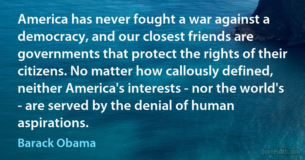 America has never fought a war against a democracy, and our closest friends are governments that protect the rights of their citizens. No matter how callously defined, neither America's interests - nor the world's - are served by the denial of human aspirations. (Barack Obama)