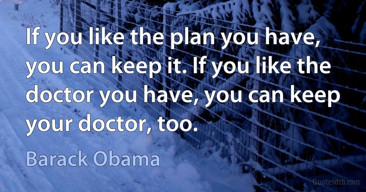 If you like the plan you have, you can keep it. If you like the doctor you have, you can keep your doctor, too. (Barack Obama)