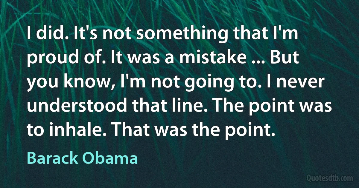 I did. It's not something that I'm proud of. It was a mistake ... But you know, I'm not going to. I never understood that line. The point was to inhale. That was the point. (Barack Obama)