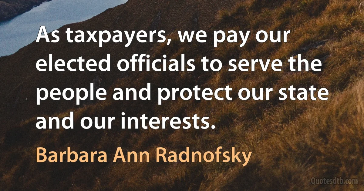 As taxpayers, we pay our elected officials to serve the people and protect our state and our interests. (Barbara Ann Radnofsky)