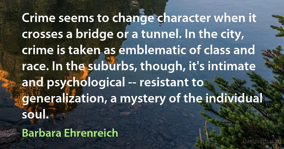 Crime seems to change character when it crosses a bridge or a tunnel. In the city, crime is taken as emblematic of class and race. In the suburbs, though, it's intimate and psychological -- resistant to generalization, a mystery of the individual soul. (Barbara Ehrenreich)