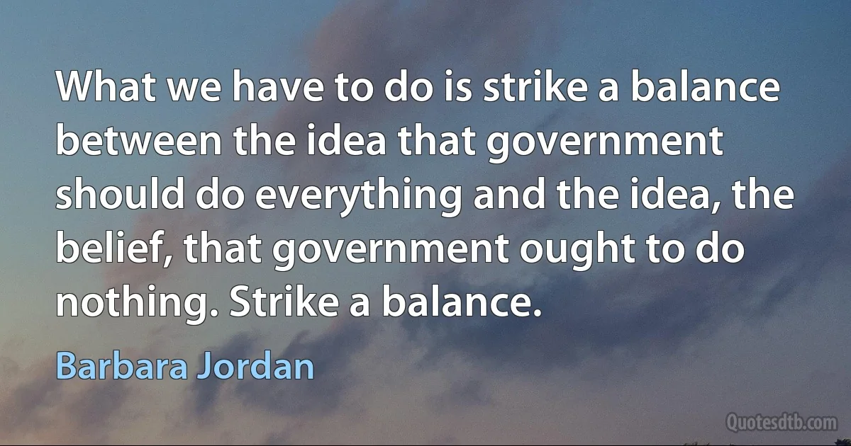 What we have to do is strike a balance between the idea that government should do everything and the idea, the belief, that government ought to do nothing. Strike a balance. (Barbara Jordan)