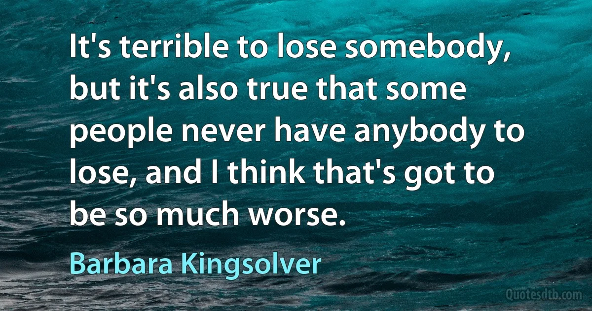 It's terrible to lose somebody, but it's also true that some people never have anybody to lose, and I think that's got to be so much worse. (Barbara Kingsolver)