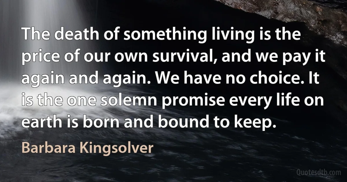 The death of something living is the price of our own survival, and we pay it again and again. We have no choice. It is the one solemn promise every life on earth is born and bound to keep. (Barbara Kingsolver)