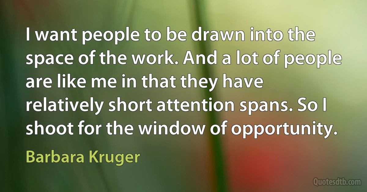 I want people to be drawn into the space of the work. And a lot of people are like me in that they have relatively short attention spans. So I shoot for the window of opportunity. (Barbara Kruger)