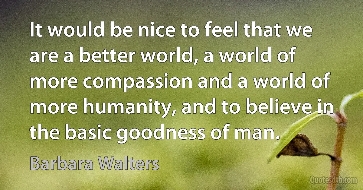 It would be nice to feel that we are a better world, a world of more compassion and a world of more humanity, and to believe in the basic goodness of man. (Barbara Walters)