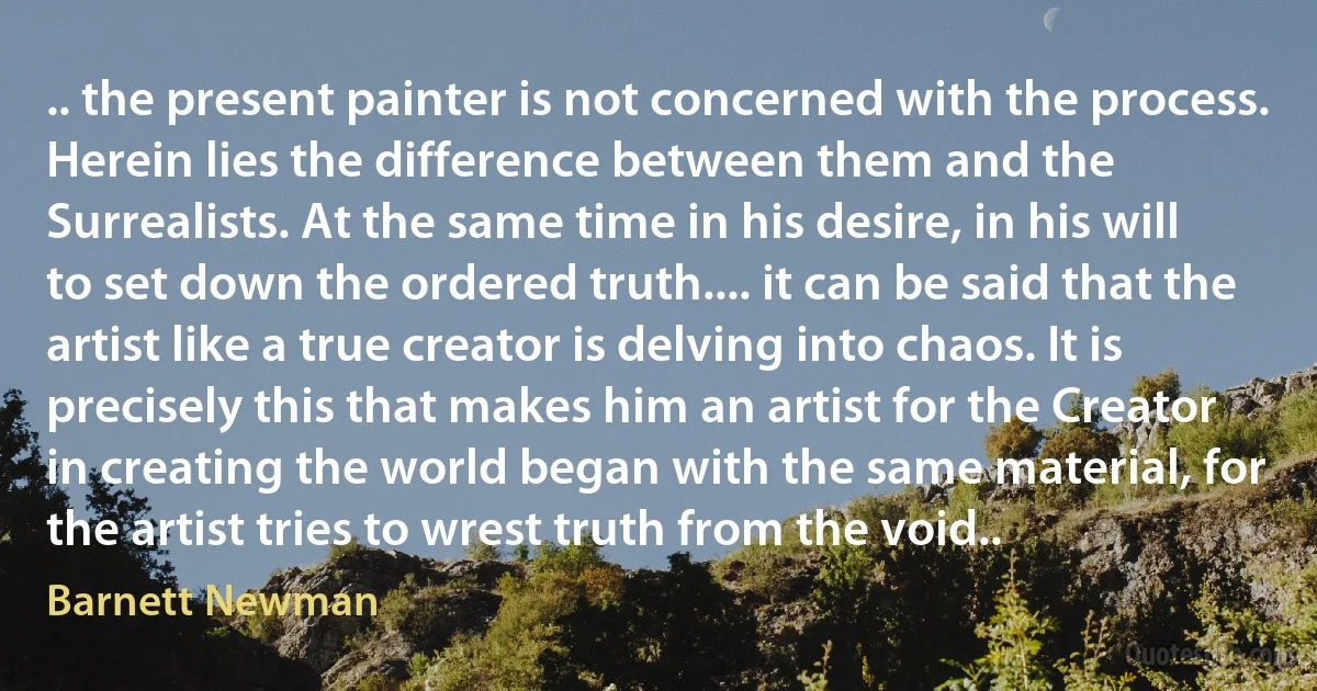 .. the present painter is not concerned with the process. Herein lies the difference between them and the Surrealists. At the same time in his desire, in his will to set down the ordered truth.... it can be said that the artist like a true creator is delving into chaos. It is precisely this that makes him an artist for the Creator in creating the world began with the same material, for the artist tries to wrest truth from the void.. (Barnett Newman)