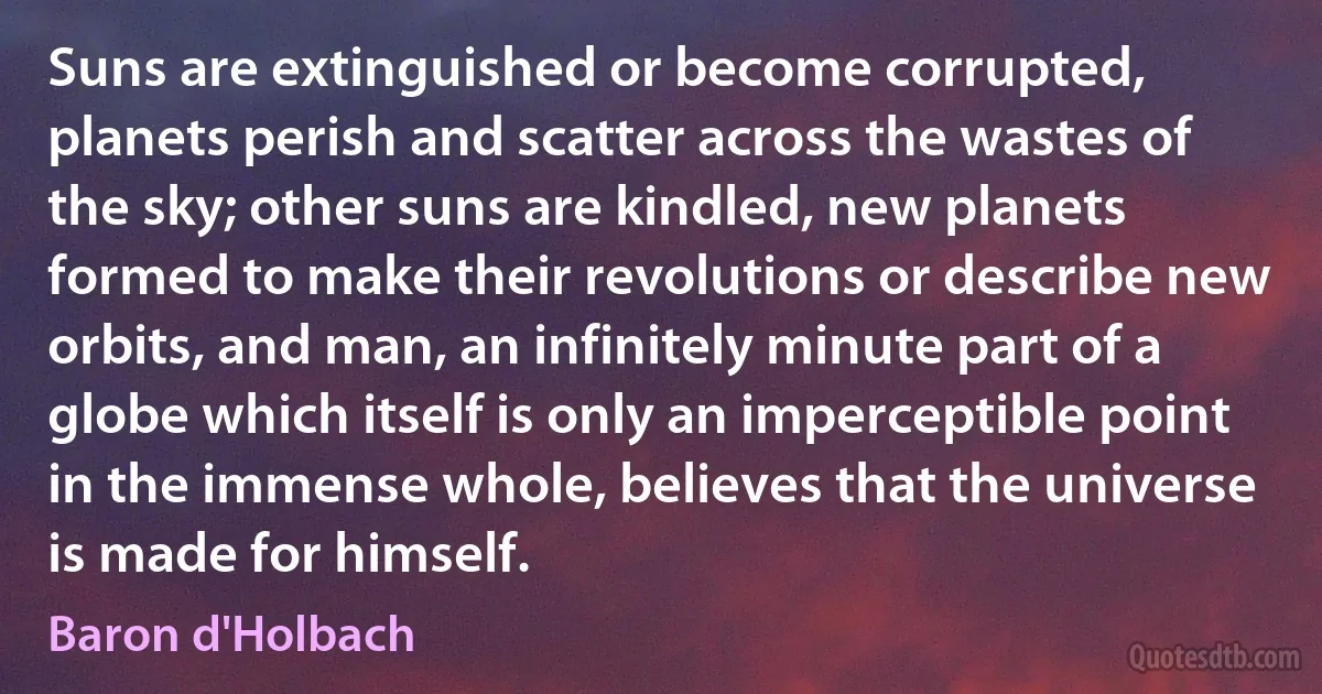 Suns are extinguished or become corrupted, planets perish and scatter across the wastes of the sky; other suns are kindled, new planets formed to make their revolutions or describe new orbits, and man, an infinitely minute part of a globe which itself is only an imperceptible point in the immense whole, believes that the universe is made for himself. (Baron d'Holbach)
