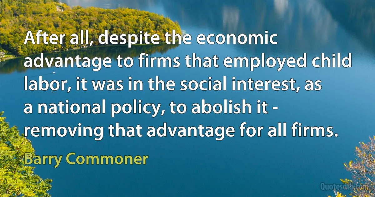 After all, despite the economic advantage to firms that employed child labor, it was in the social interest, as a national policy, to abolish it - removing that advantage for all firms. (Barry Commoner)