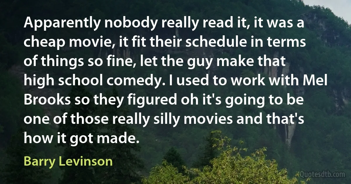 Apparently nobody really read it, it was a cheap movie, it fit their schedule in terms of things so fine, let the guy make that high school comedy. I used to work with Mel Brooks so they figured oh it's going to be one of those really silly movies and that's how it got made. (Barry Levinson)