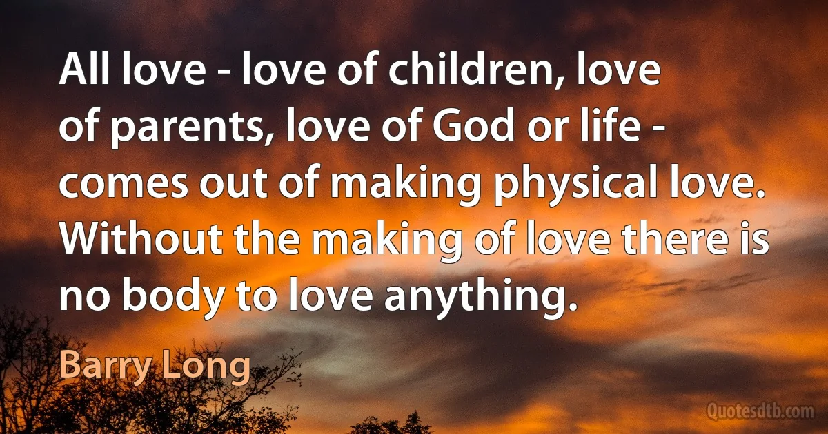 All love - love of children, love of parents, love of God or life - comes out of making physical love. Without the making of love there is no body to love anything. (Barry Long)