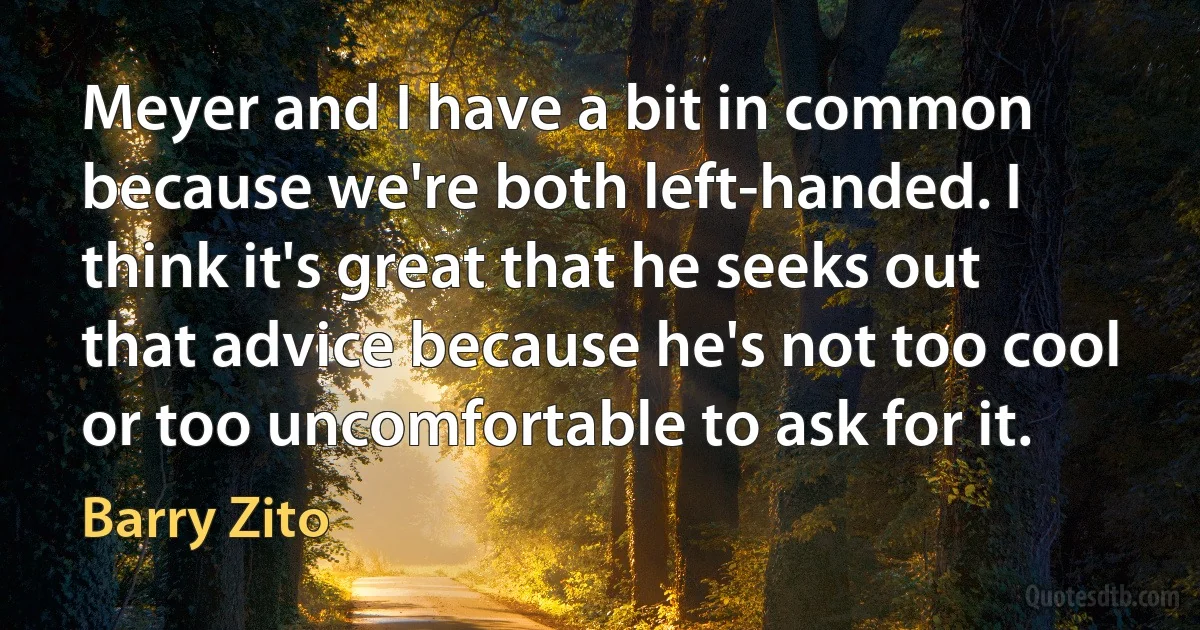 Meyer and I have a bit in common because we're both left-handed. I think it's great that he seeks out that advice because he's not too cool or too uncomfortable to ask for it. (Barry Zito)